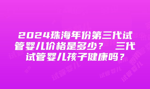 2024珠海年份第三代试管婴儿价格是多少？ 三代试管婴儿孩子健康吗？