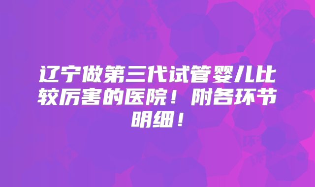 辽宁做第三代试管婴儿比较厉害的医院！附各环节明细！