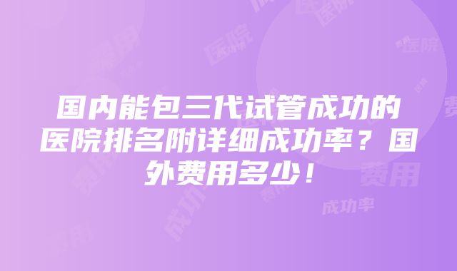 国内能包三代试管成功的医院排名附详细成功率？国外费用多少！