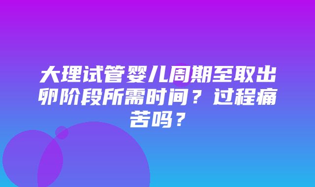 大理试管婴儿周期至取出卵阶段所需时间？过程痛苦吗？