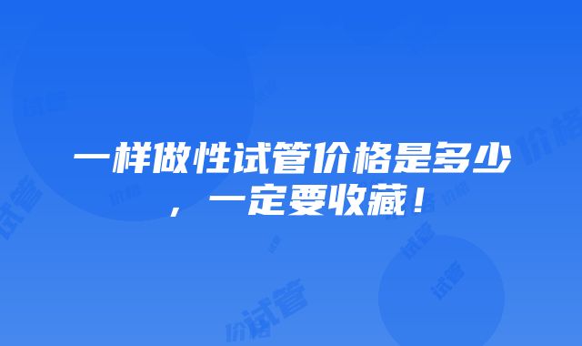 一样做性试管价格是多少，一定要收藏！