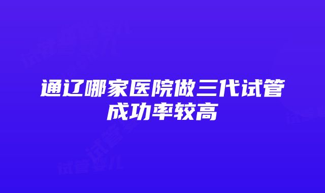 通辽哪家医院做三代试管成功率较高