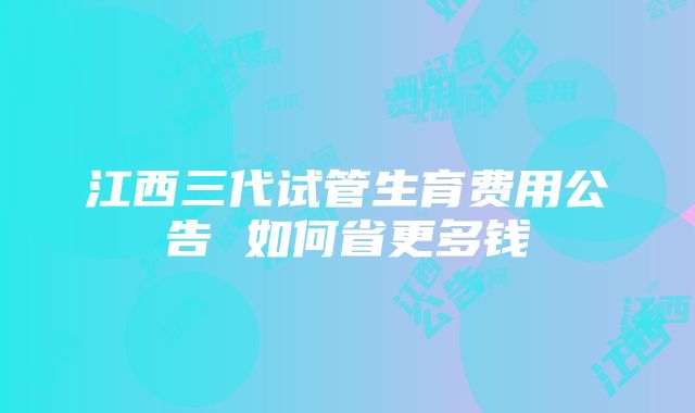 江西三代试管生育费用公告 如何省更多钱