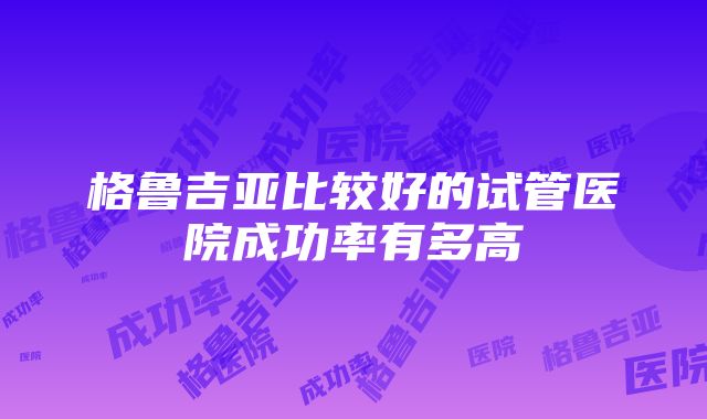 格鲁吉亚比较好的试管医院成功率有多高