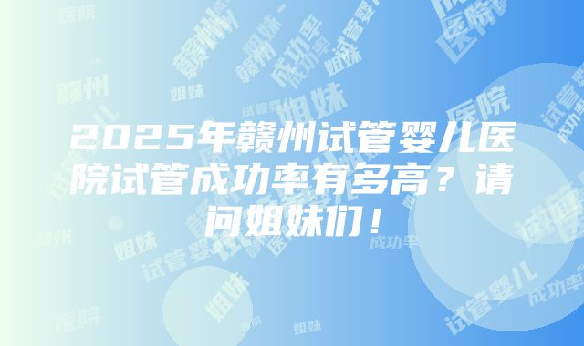 2025年赣州试管婴儿医院试管成功率有多高？请问姐妹们！