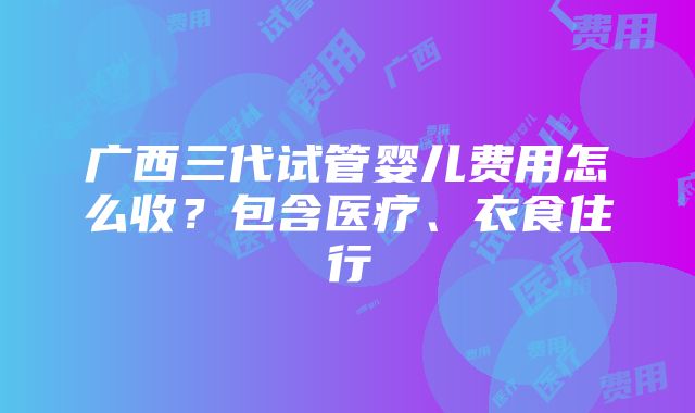 广西三代试管婴儿费用怎么收？包含医疗、衣食住行