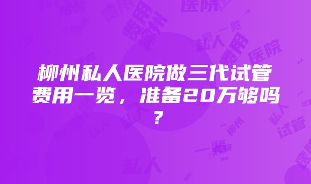 柳州私人医院做三代试管费用一览，准备20万够吗？