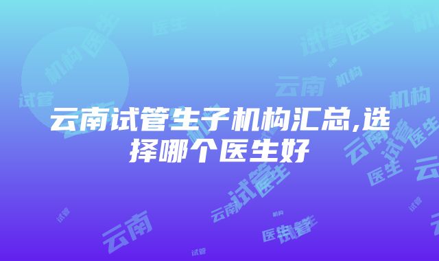 云南试管生子机构汇总,选择哪个医生好