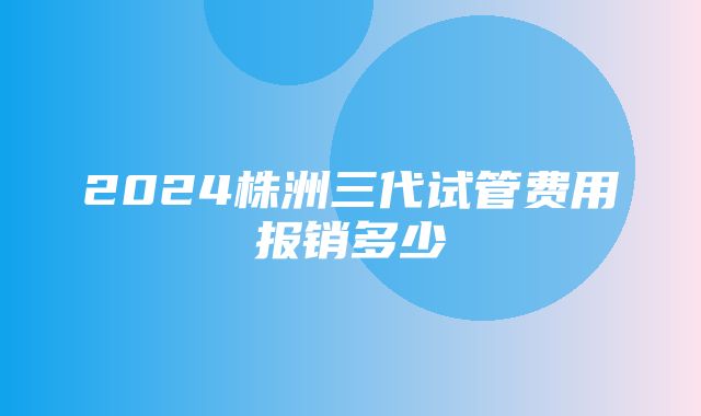 2024株洲三代试管费用报销多少