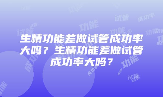 生精功能差做试管成功率大吗？生精功能差做试管成功率大吗？