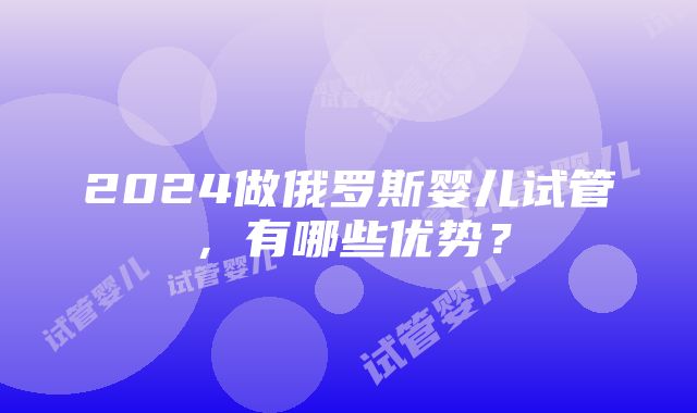 2024做俄罗斯婴儿试管，有哪些优势？