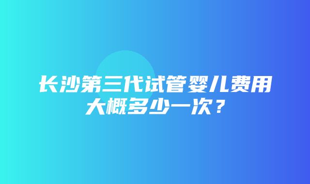 长沙第三代试管婴儿费用大概多少一次？