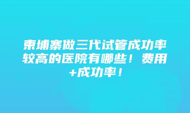 柬埔寨做三代试管成功率较高的医院有哪些！费用+成功率！