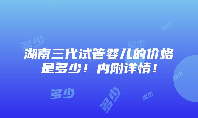 湖南三代试管婴儿的价格是多少！内附详情！