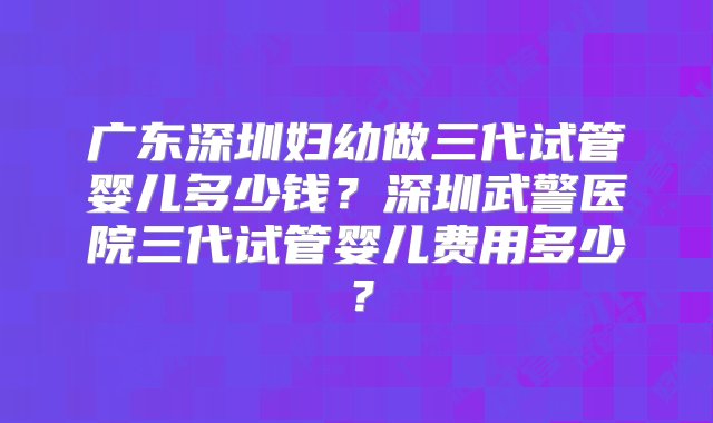 广东深圳妇幼做三代试管婴儿多少钱？深圳武警医院三代试管婴儿费用多少？