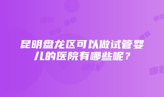 昆明盘龙区可以做试管婴儿的医院有哪些呢？