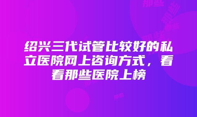 绍兴三代试管比较好的私立医院网上咨询方式，看看那些医院上榜