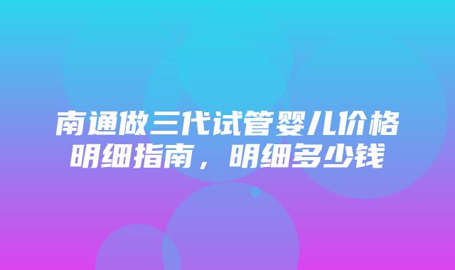 南通做三代试管婴儿价格明细指南，明细多少钱