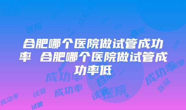 合肥哪个医院做试管成功率 合肥哪个医院做试管成功率低