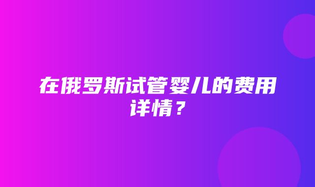 在俄罗斯试管婴儿的费用详情？