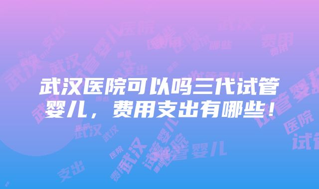 武汉医院可以吗三代试管婴儿，费用支出有哪些！