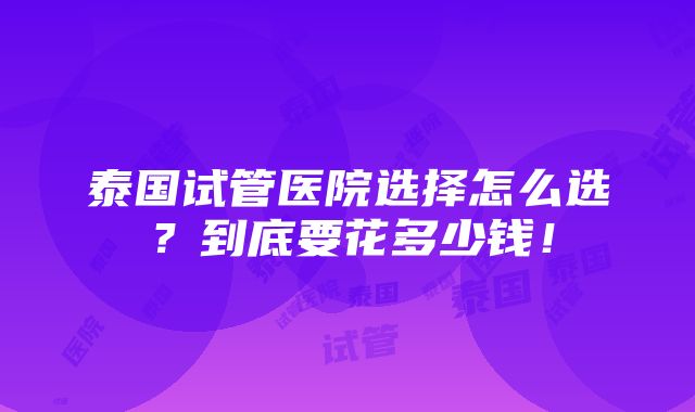 泰国试管医院选择怎么选？到底要花多少钱！