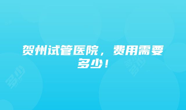 贺州试管医院，费用需要多少！