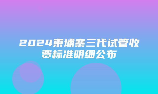 2024柬埔寨三代试管收费标准明细公布