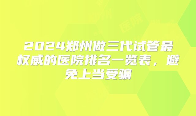 2024郑州做三代试管最权威的医院排名一览表，避免上当受骗