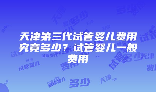 天津第三代试管婴儿费用究竟多少？试管婴儿一般费用