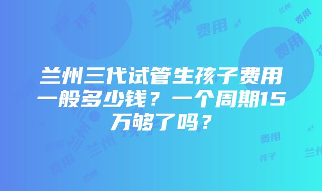 兰州三代试管生孩子费用一般多少钱？一个周期15万够了吗？