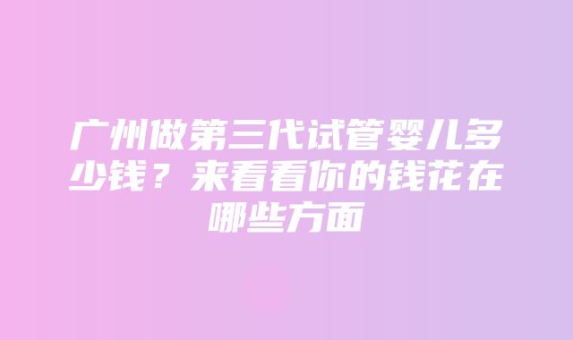 广州做第三代试管婴儿多少钱？来看看你的钱花在哪些方面