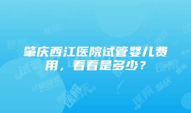 肇庆西江医院试管婴儿费用，看看是多少？