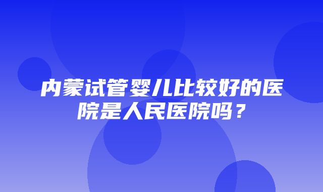 内蒙试管婴儿比较好的医院是人民医院吗？