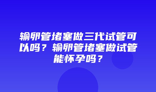 输卵管堵塞做三代试管可以吗？输卵管堵塞做试管能怀孕吗？