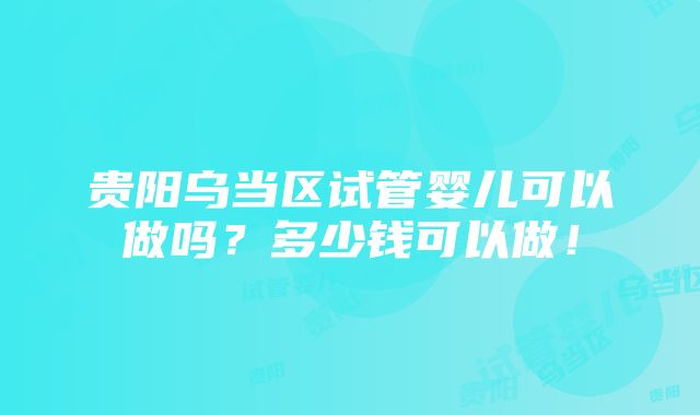 贵阳乌当区试管婴儿可以做吗？多少钱可以做！