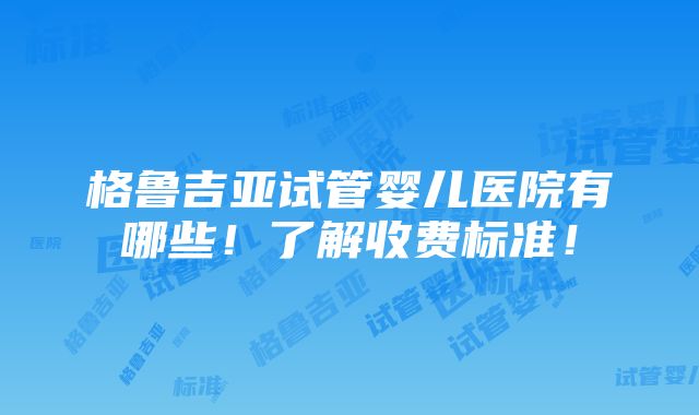 格鲁吉亚试管婴儿医院有哪些！了解收费标准！