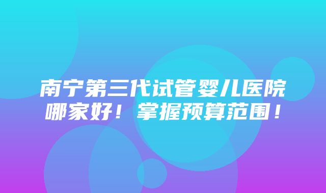 南宁第三代试管婴儿医院哪家好！掌握预算范围！