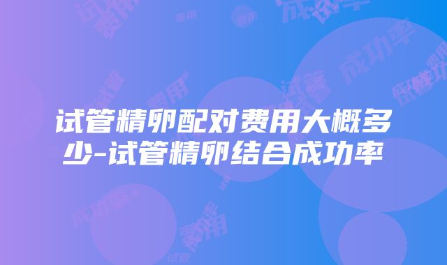 试管精卵配对费用大概多少-试管精卵结合成功率