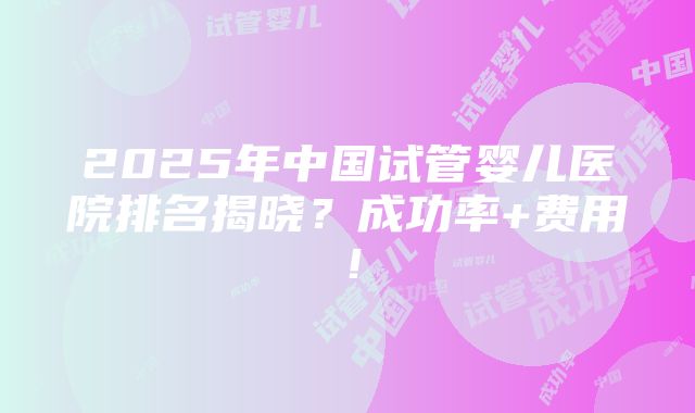 2025年中国试管婴儿医院排名揭晓？成功率+费用！