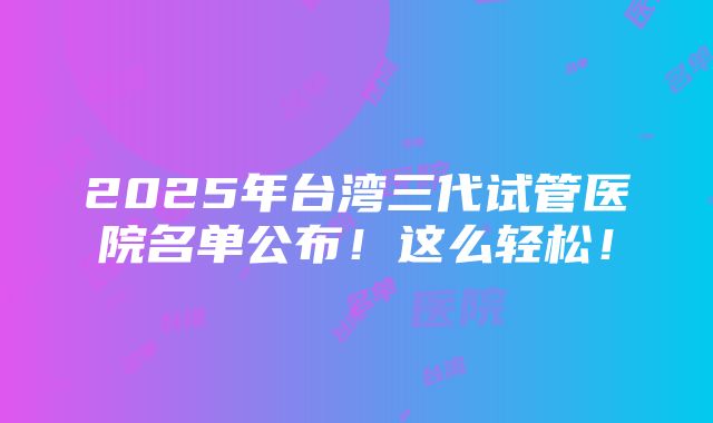 2025年台湾三代试管医院名单公布！这么轻松！