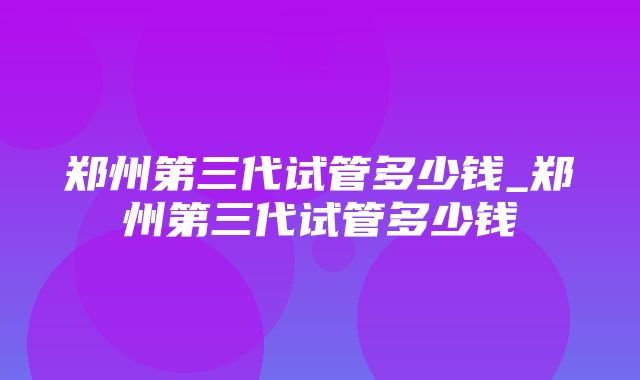 郑州第三代试管多少钱_郑州第三代试管多少钱