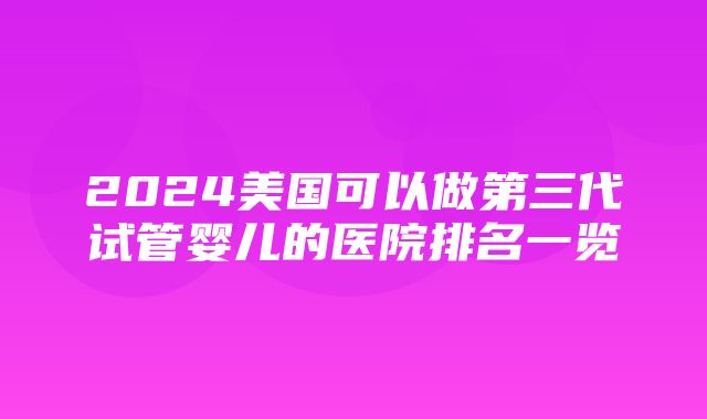 2024美国可以做第三代试管婴儿的医院排名一览