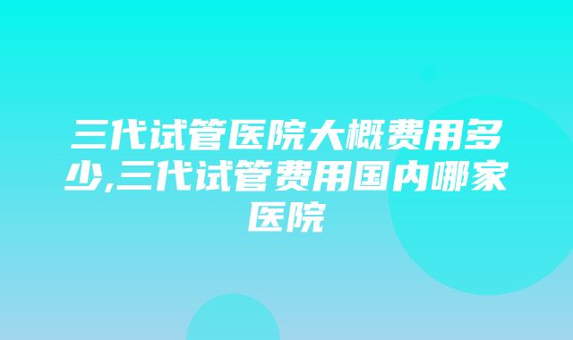 三代试管医院大概费用多少,三代试管费用国内哪家医院