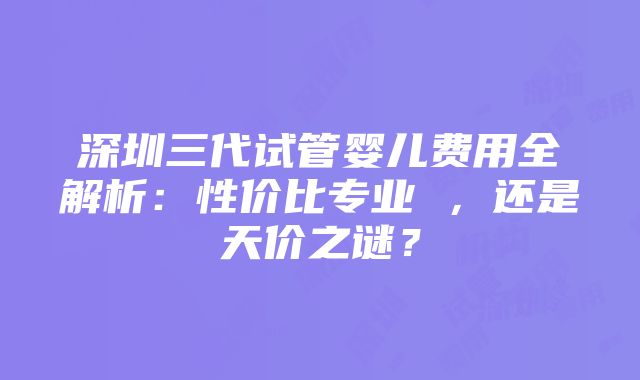 深圳三代试管婴儿费用全解析：性价比专业 ，还是天价之谜？