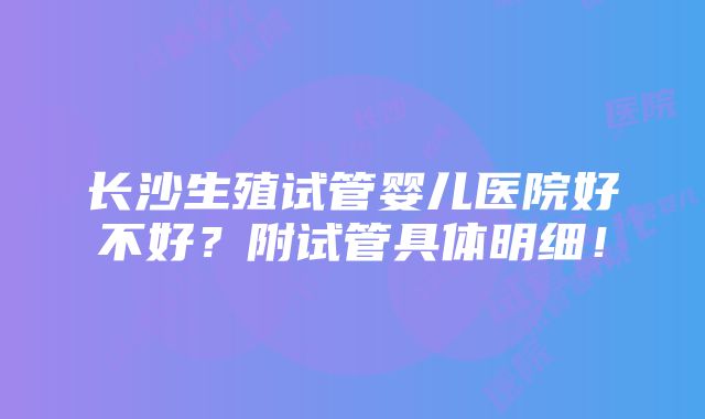 长沙生殖试管婴儿医院好不好？附试管具体明细！