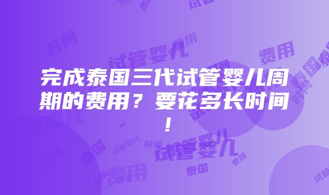 完成泰国三代试管婴儿周期的费用？要花多长时间！