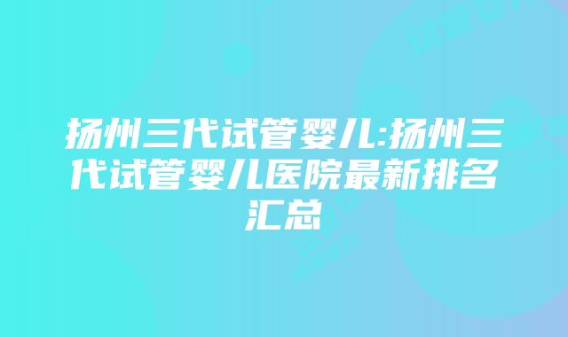 扬州三代试管婴儿:扬州三代试管婴儿医院最新排名汇总