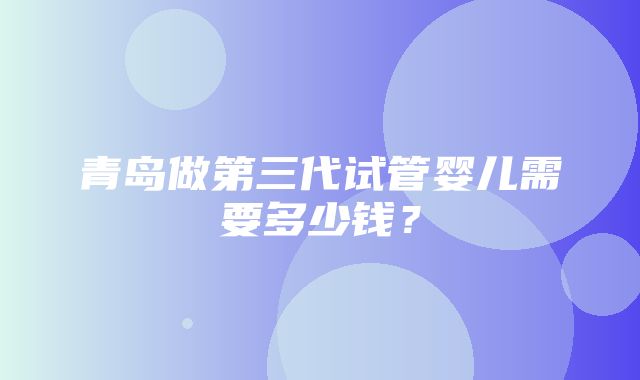 青岛做第三代试管婴儿需要多少钱？