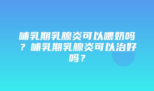 哺乳期乳腺炎可以喂奶吗？哺乳期乳腺炎可以治好吗？